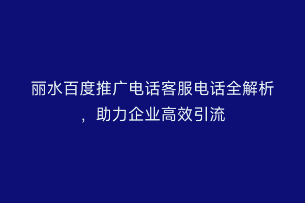 丽水百度推广电话客服电话全解析,助力企业高效引流
