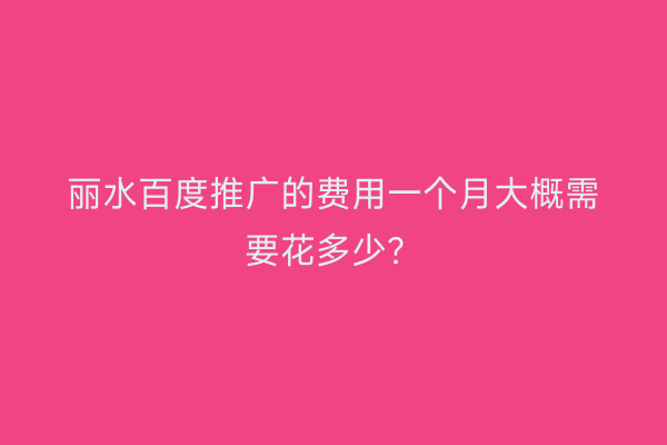 丽水百度推广的费用一个月大概需要花多少？