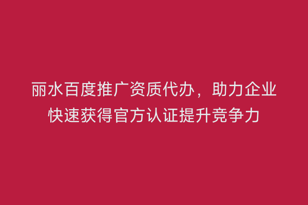 丽水百度推广资质代办,助力企业快速获得官方认证提升竞争力