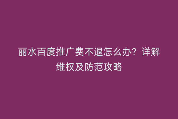 丽水百度推广费不退怎么办?详解维权及防范攻略