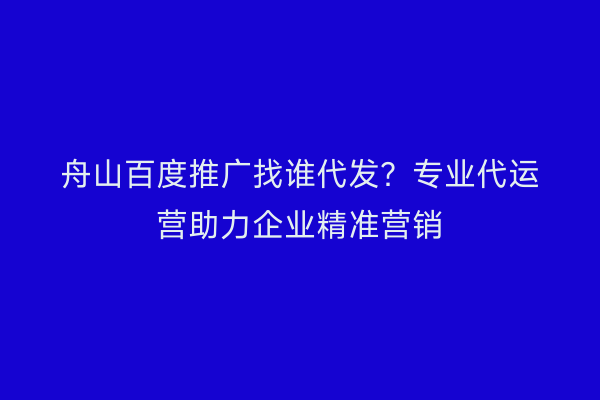 舟山百度推广找谁代发?专业代运营助力企业精准营销