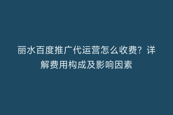 丽水百度推广代运营怎么收费?详解费用构成及影响因素
