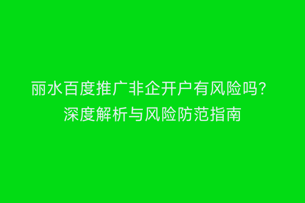 丽水百度推广非企开户有风险吗？深度解析与风险防范指南