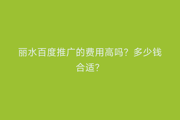 丽水百度推广的费用高吗?多少钱合适?