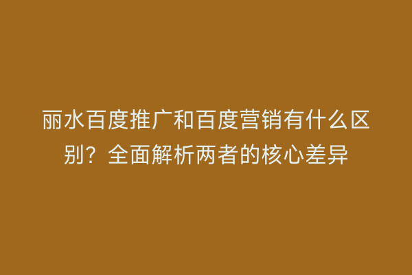 丽水百度推广和百度营销有什么区别?全面解析两者的核心差异