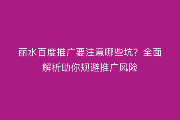 丽水百度推广要注意哪些坑？全面解析助你规避推广风险