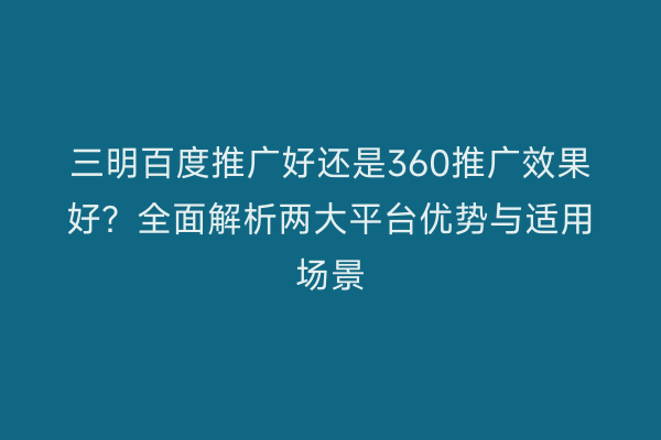 三明百度推广好还是360推广效果好?全面解析两大平台优势与适用场景