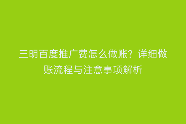 三明百度推广费怎么做账?详细做账流程与注意事项解析
