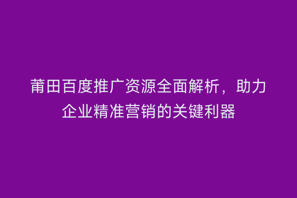 莆田百度推广资源全面解析,助力企业精准营销的关键利器