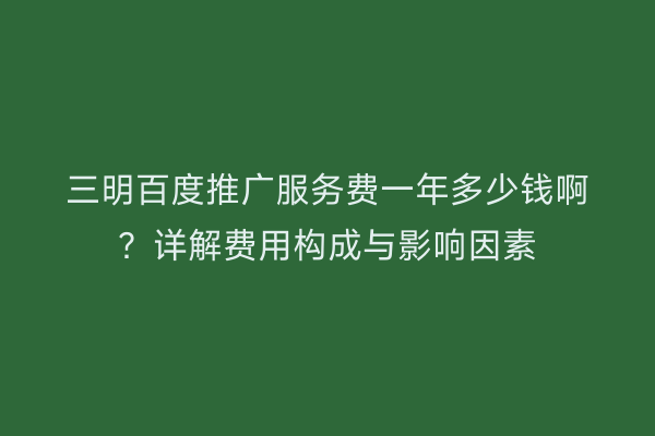 三明百度推广服务费一年多少钱啊？详解费用构成与影响因素