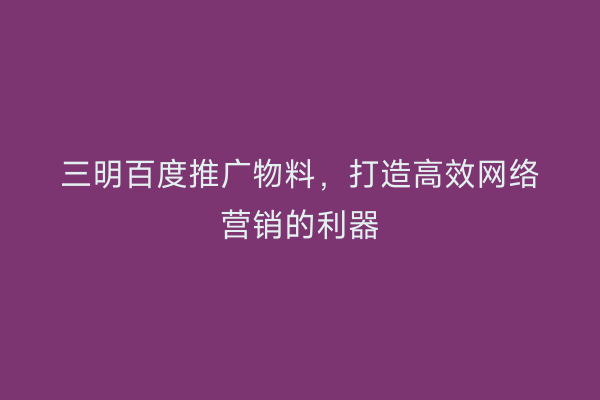三明百度推广物料，打造高效网络营销的利器