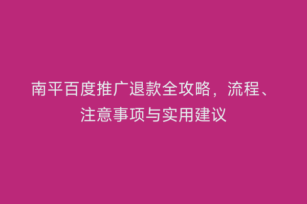 南平百度推广退款全攻略,流程、注意事项与实用建议