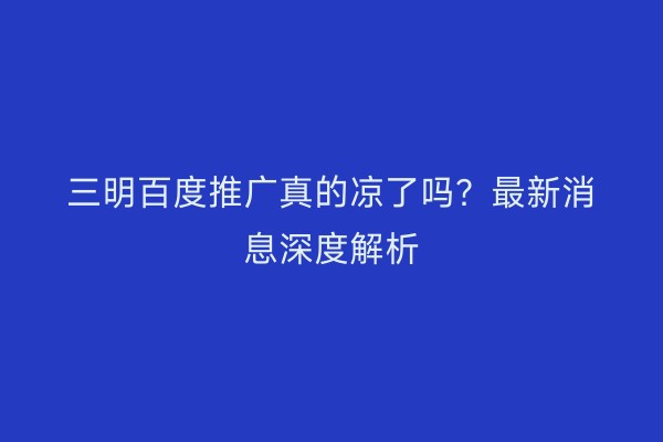 三明百度推广真的凉了吗？最新消息深度解析