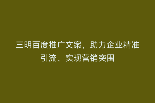 三明百度推广文案,助力企业精准引流,实现营销突围