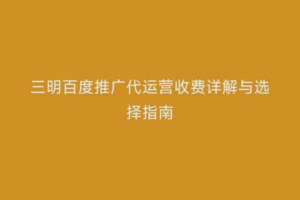 三明百度推广代运营收费详解与选择指南