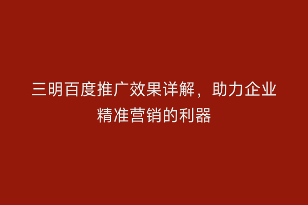 三明百度推广效果详解,助力企业精准营销的利器