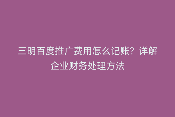三明百度推广费用怎么记账?详解企业财务处理方法