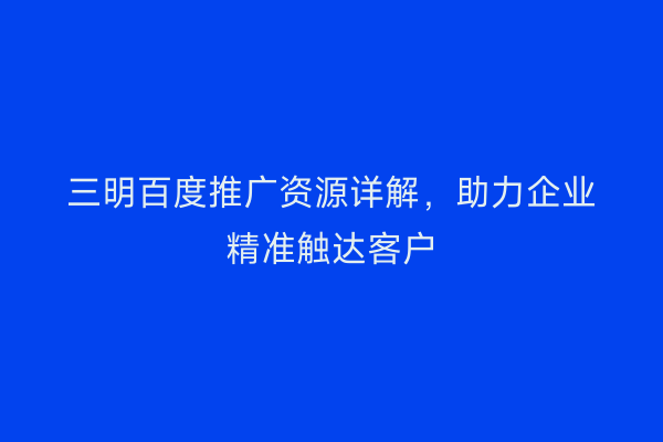 三明百度推广资源详解,助力企业精准触达客户