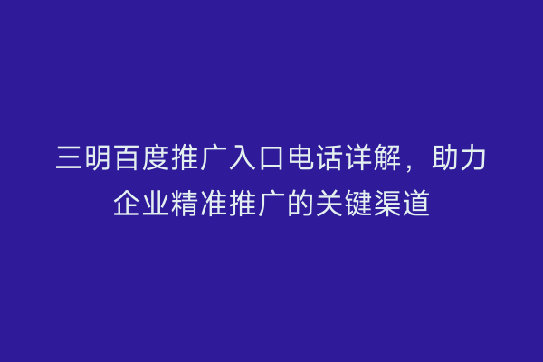 三明百度推广入口电话详解,助力企业精准推广的关键渠道