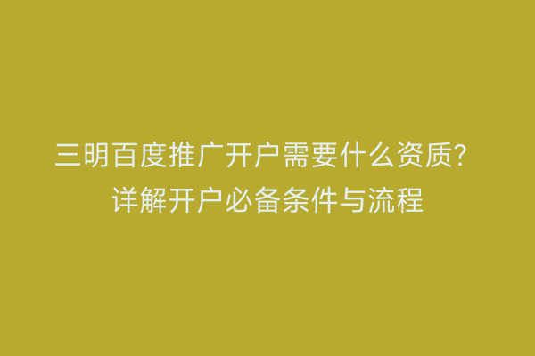 三明百度推广开户需要什么资质？详解开户必备条件与流程