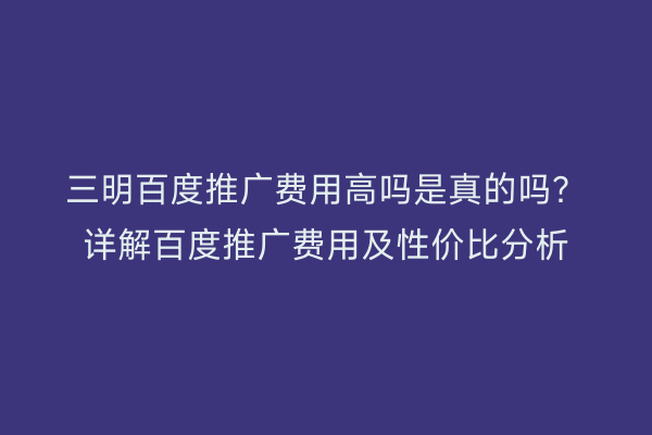 三明百度推广费用高吗是真的吗?详解百度推广费用及性价比分析