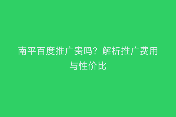 南平百度推广贵吗?解析推广费用与性价比