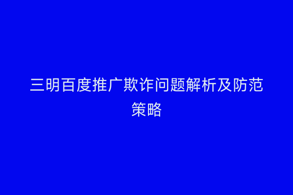 三明百度推广欺诈问题解析及防范策略