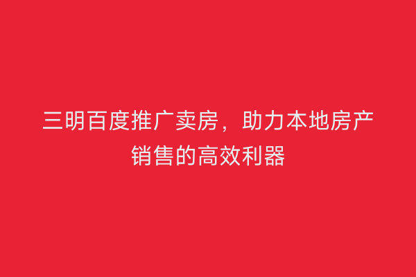 三明百度推广卖房,助力本地房产销售的高效利器