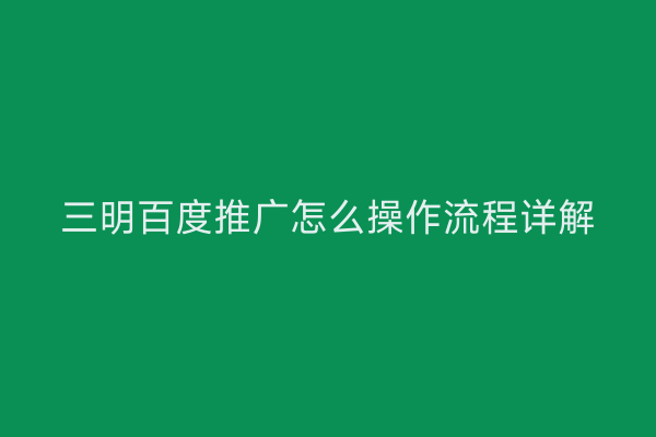 三明百度推广怎么操作流程详解