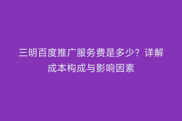 三明百度推广服务费是多少?详解成本构成与影响因素