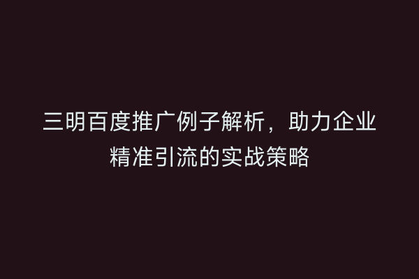 三明百度推广例子解析,助力企业精准引流的实战策略