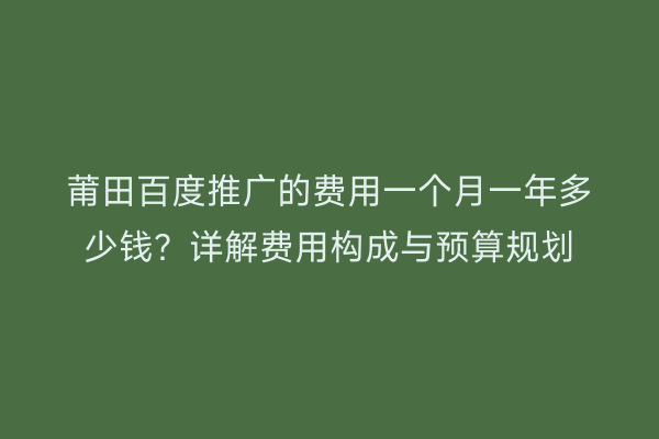 莆田百度推广的费用一个月一年多少钱？详解费用构成与预算规划