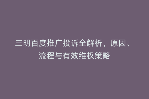 三明百度推广投诉全解析，原因、流程与有效维权策略