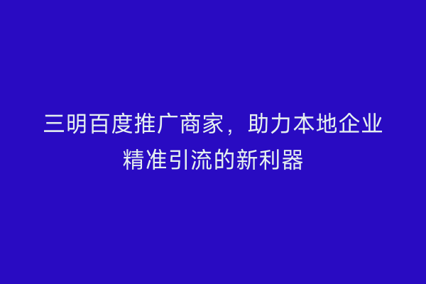 三明百度推广商家，助力本地企业精准引流的新利器