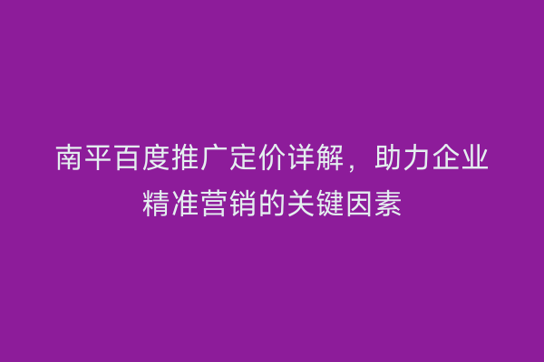 南平百度推广定价详解,助力企业精准营销的关键因素