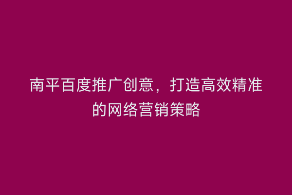 南平百度推广创意，打造高效精准的网络营销策略