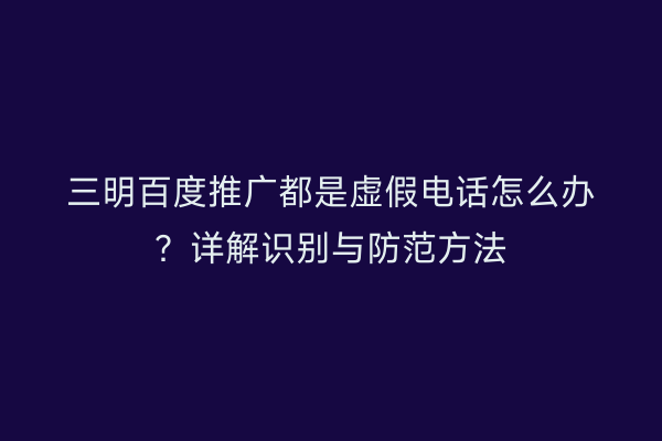 三明百度推广都是虚假电话怎么办?详解识别与防范方法