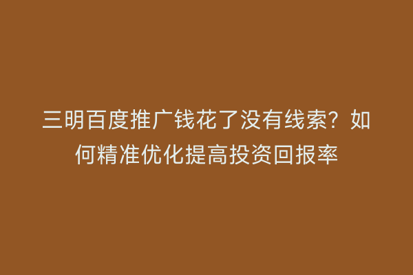 三明百度推广钱花了没有线索?如何精准优化提高投资回报率