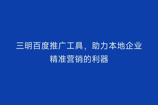 三明百度推广工具,助力本地企业精准营销的利器