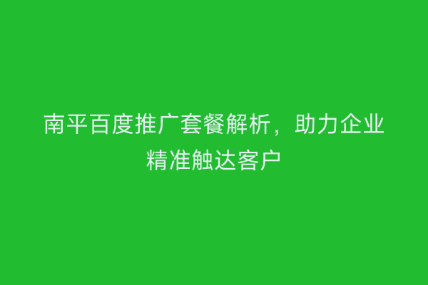 南平百度推广套餐解析，助力企业精准触达客户