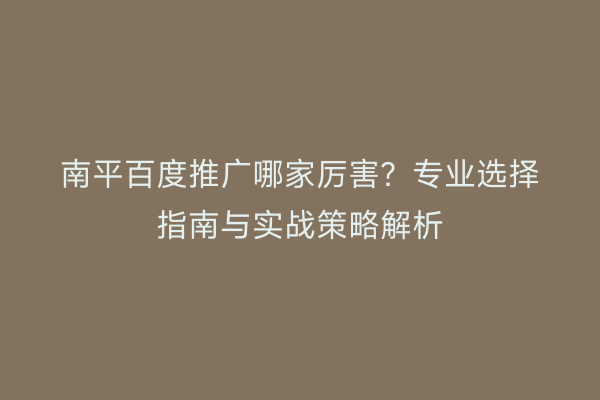 南平百度推广哪家厉害?专业选择指南与实战策略解析