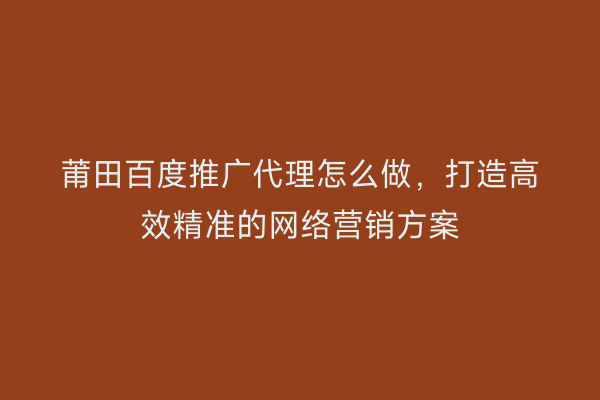 莆田百度推广代理怎么做,打造高效精准的网络营销方案