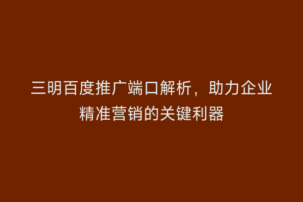 三明百度推广端口解析，助力企业精准营销的关键利器