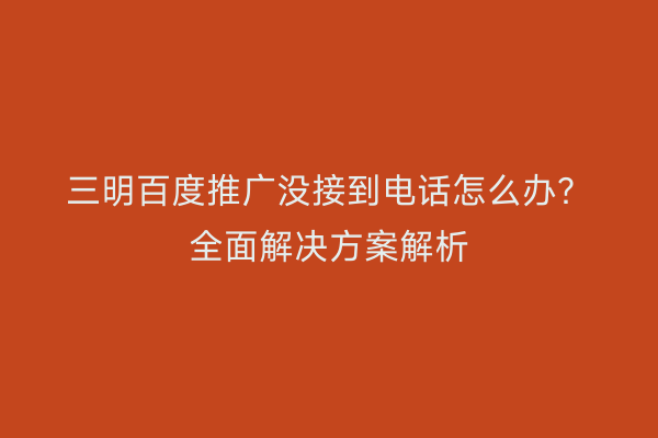 三明百度推广没接到电话怎么办？全面解决方案解析