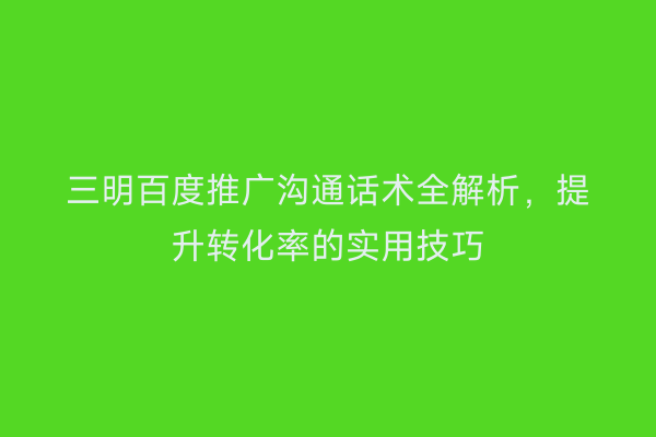 三明百度推广沟通话术全解析，提升转化率的实用技巧