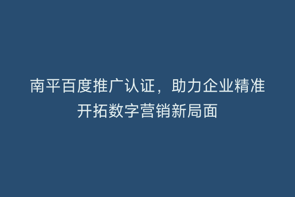 南平百度推广认证，助力企业精准开拓数字营销新局面