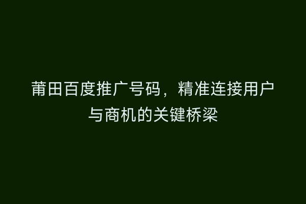 莆田百度推广号码,精准连接用户与商机的关键桥梁