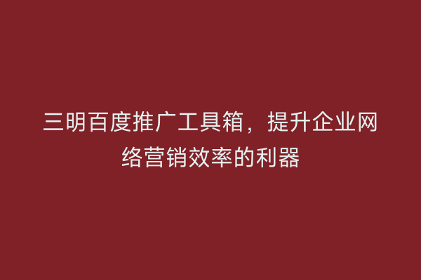 三明百度推广工具箱,提升企业网络营销效率的利器