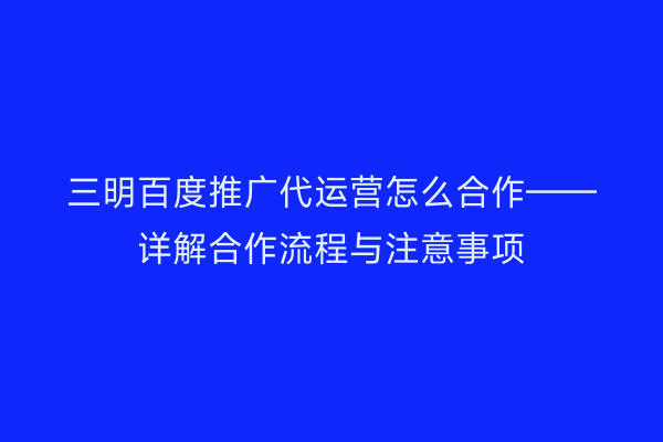 三明百度推广代运营怎么合作——详解合作流程与注意事项