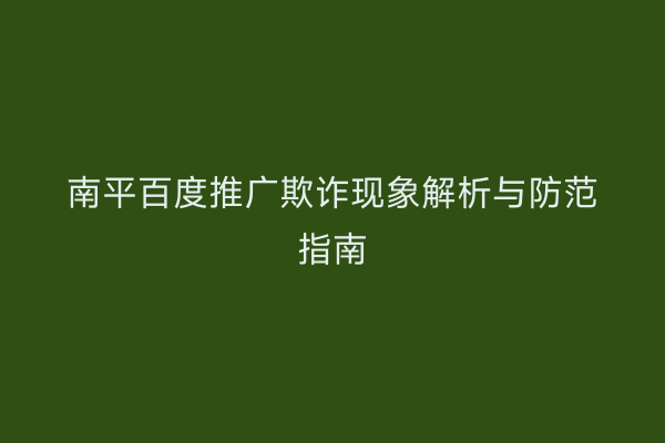 南平百度推广欺诈现象解析与防范指南